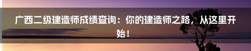 广西二级建造师成绩查询:你的建造师之路,从这里开始!