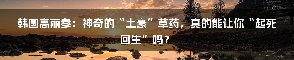 韩国高丽参:神奇的“土豪”草药,真的能让你“起死回生”吗?