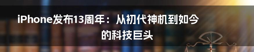 iPhone发布13周年:从初代神机到如今的科技巨头