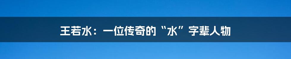王若水:一位传奇的“水”字辈人物
