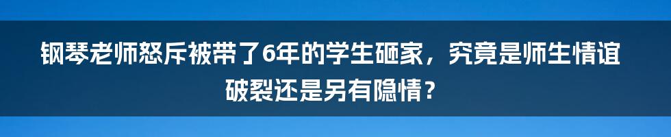 钢琴老师怒斥被带了6年的学生砸家,究竟是师生情谊破裂还是另有隐情?