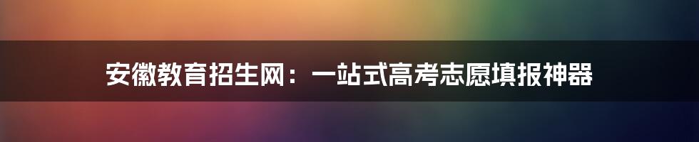 安徽教育招生网:一站式高考志愿填报神器