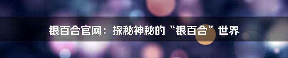 银百合官网:探秘神秘的“银百合”世界
