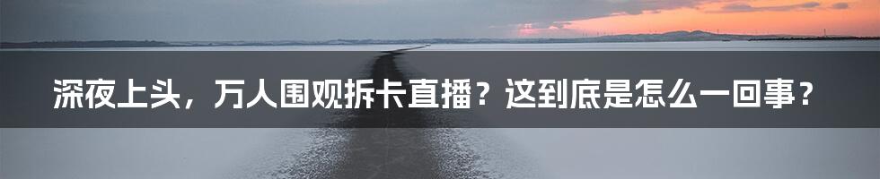 深夜上头,万人围观拆卡直播?这到底是怎么一回事?