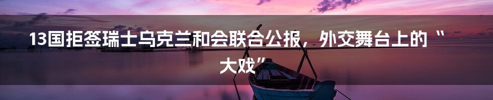 13国拒签瑞士乌克兰和会联合公报,外交舞台上的“大戏”