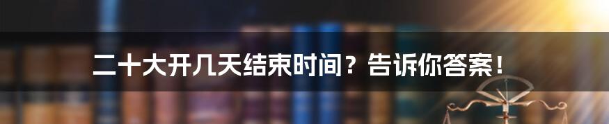 二十大开几天结束时间?告诉你答案!