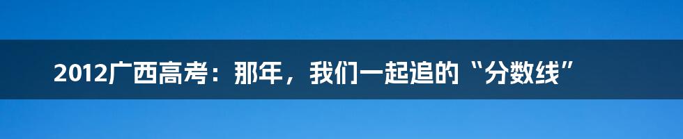 2012广西高考:那年,我们一起追的“分数线”