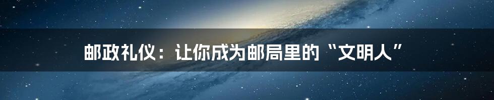 邮政礼仪:让你成为邮局里的“文明人”