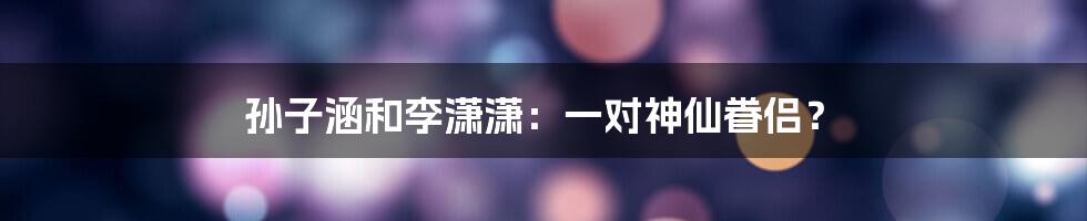 孙子涵和李潇潇:一对神仙眷侣?