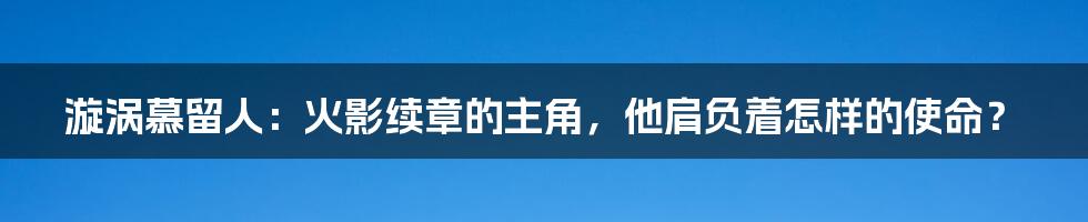 漩涡慕留人:火影续章的主角,他肩负着怎样的使命?