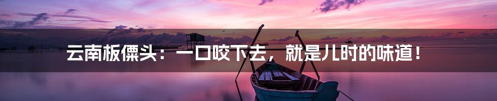 云南板僳头:一口咬下去,就是儿时的味道!