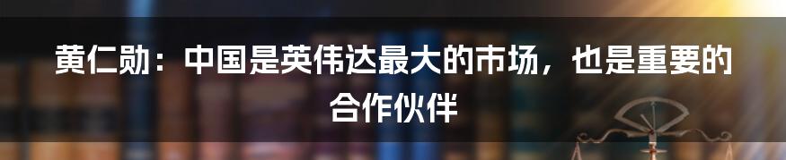 黄仁勋:中国是英伟达最大的市场,也是重要的合作伙伴