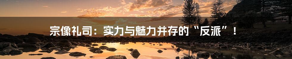 宗像礼司:实力与魅力并存的“反派”!