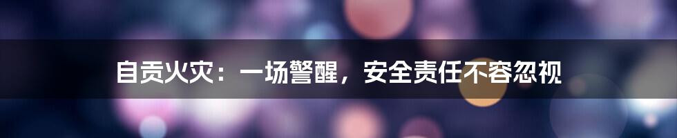 自贡火灾:一场警醒,安全责任不容忽视