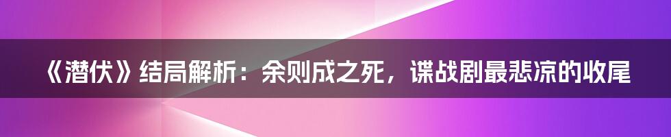 《潜伏》结局解析:余则成之死,谍战剧最悲凉的收尾