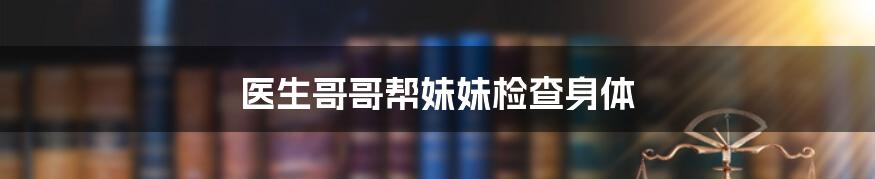 医生哥哥帮妹妹检查身体