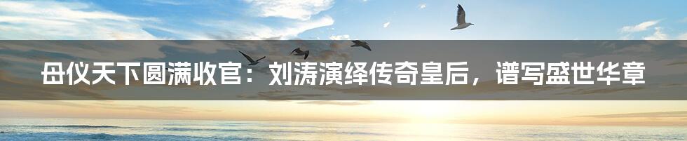 母仪天下圆满收官:刘涛演绎传奇皇后,谱写盛世华章