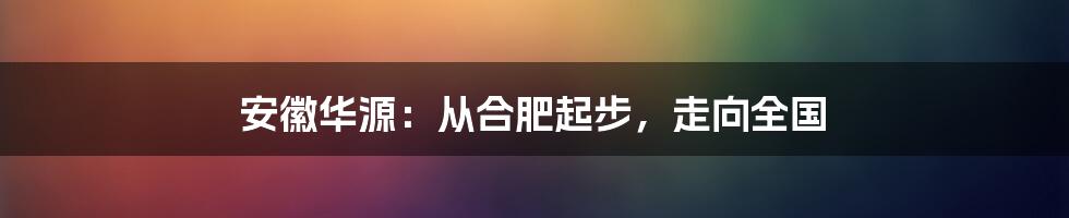 安徽华源:从合肥起步,走向全国