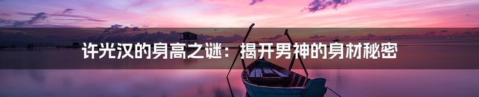 许光汉的身高之谜:揭开男神的身材秘密