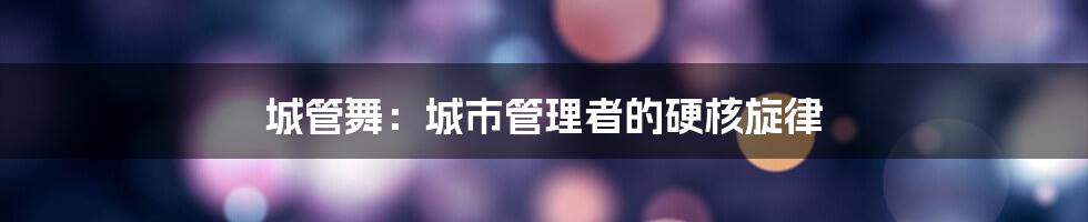 城管舞:城市管理者的硬核旋律