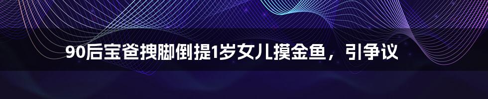 90后宝爸拽脚倒提1岁女儿摸金鱼,引争议
