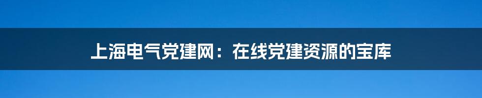 上海电气党建网:在线党建资源的宝库