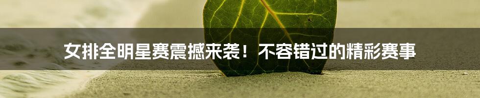 女排全明星赛震撼来袭!不容错过的精彩赛事