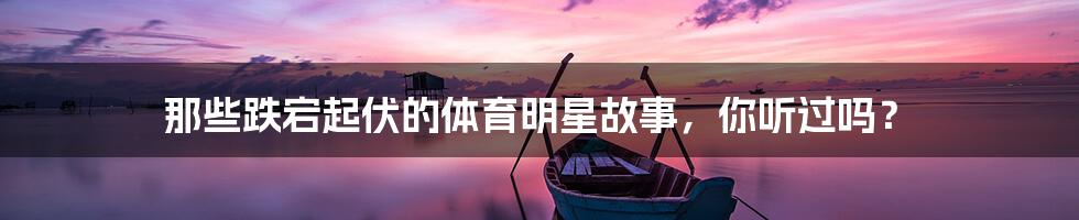 那些跌宕起伏的体育明星故事,你听过吗?