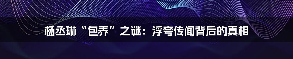杨丞琳“包养”之谜:浮夸传闻背后的真相