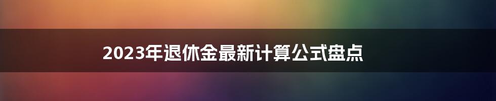 2023年退休金最新计算公式盘点
