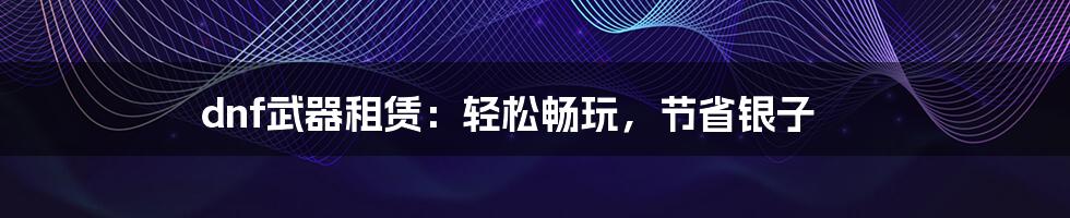 dnf武器租赁:轻松畅玩,节省银子