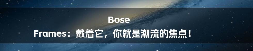 Bose Frames:戴着它,你就是潮流的焦点!