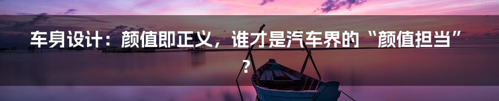 车身设计:颜值即正义,谁才是汽车界的“颜值担当”?