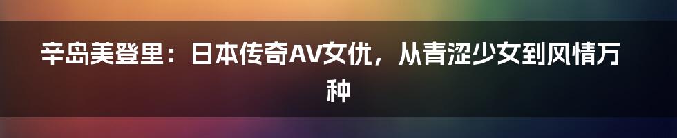 辛岛美登里:日本传奇AV女优,从青涩少女到风情万种