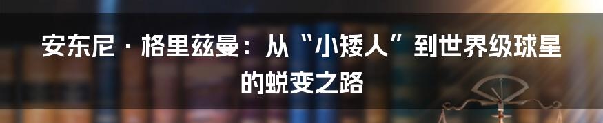 安东尼·格里兹曼:从“小矮人”到世界级球星的蜕变之路