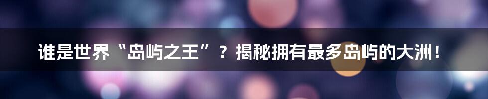 谁是世界“岛屿之王”?揭秘拥有最多岛屿的大洲!