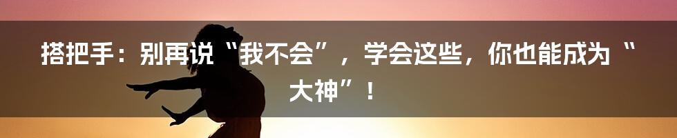 搭把手:别再说“我不会”,学会这些,你也能成为“大神”!