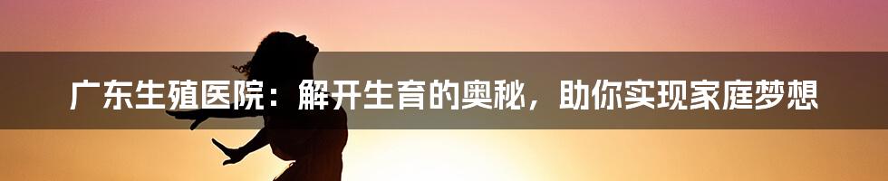 广东生殖医院:解开生育的奥秘,助你实现家庭梦想
