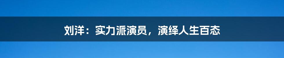 刘洋:实力派演员,演绎人生百态