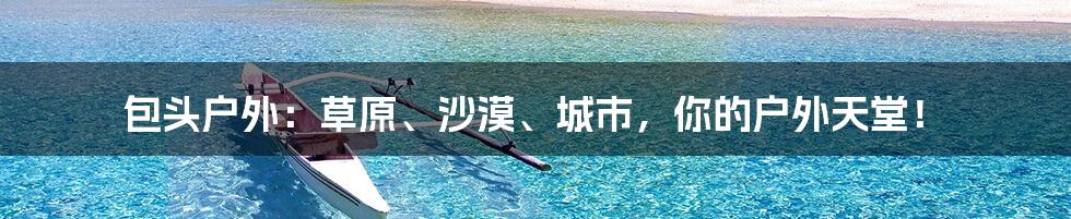 包头户外:草原、沙漠、城市,你的户外天堂!