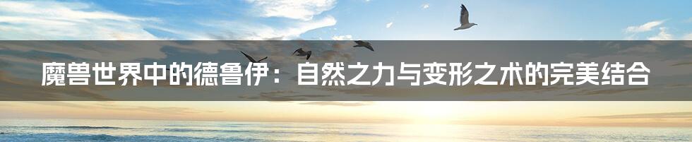 魔兽世界中的德鲁伊:自然之力与变形之术的完美结合