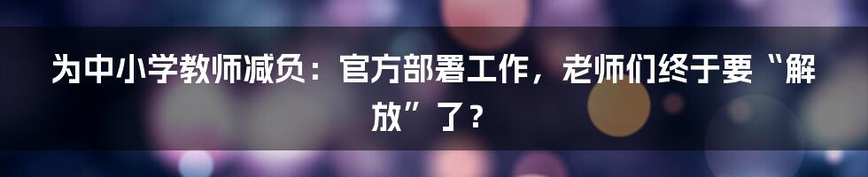 为中小学教师减负:官方部署工作,老师们终于要“解放”了?