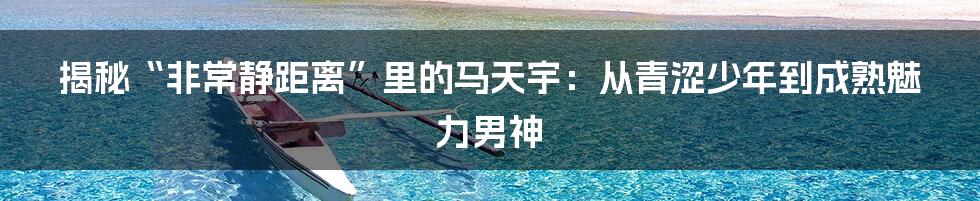 揭秘“非常静距离”里的马天宇:从青涩少年到成熟魅力男神
