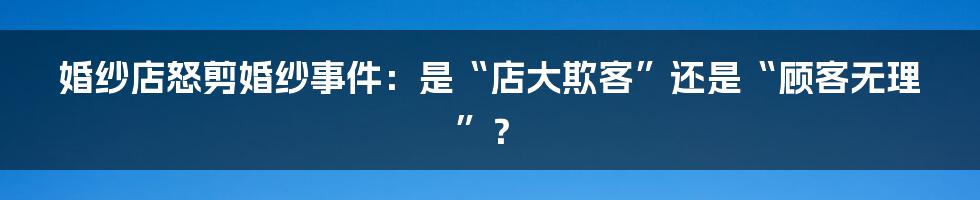 婚纱店怒剪婚纱事件:是“店大欺客”还是“顾客无理”?