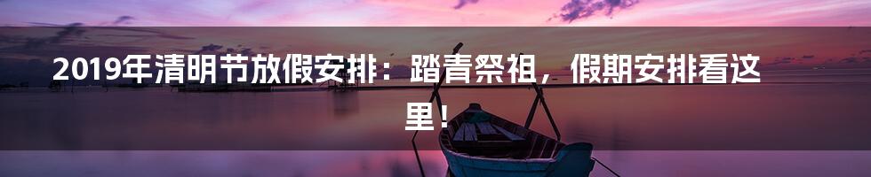 2019年清明节放假安排:踏青祭祖,假期安排看这里!