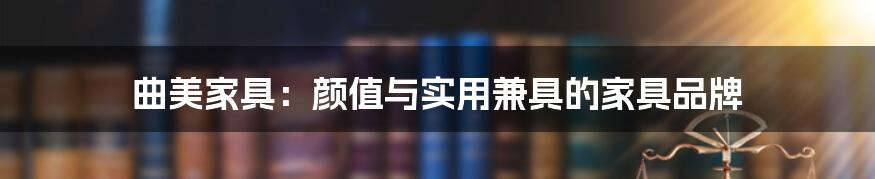 曲美家具:颜值与实用兼具的家具品牌