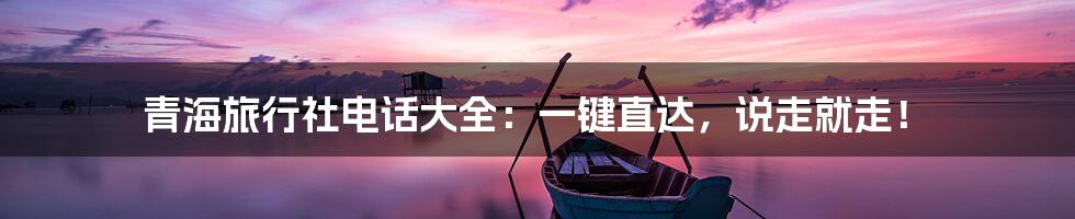 青海旅行社电话大全:一键直达,说走就走!