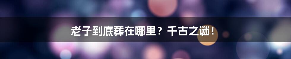 老子到底葬在哪里?千古之谜!