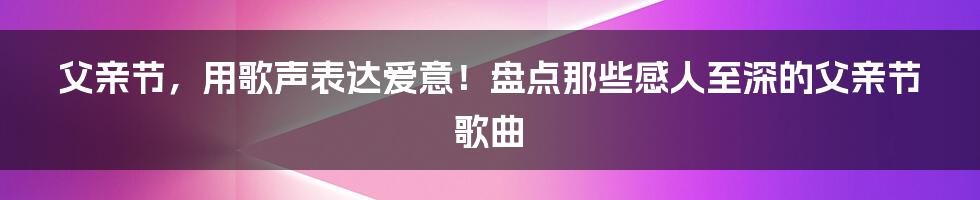 父亲节,用歌声表达爱意!盘点那些感人至深的父亲节歌曲