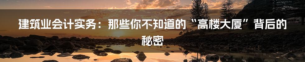 建筑业会计实务:那些你不知道的“高楼大厦”背后的秘密